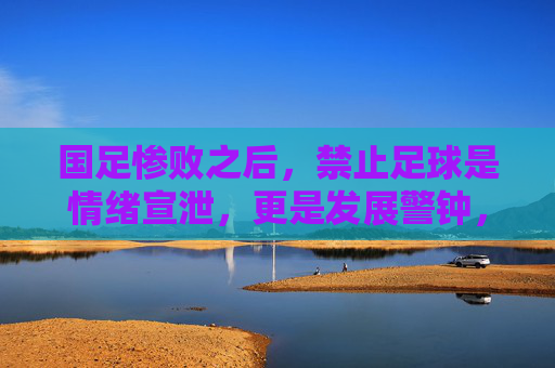 国足惨败之后,禁止足球是情绪宣泄,更是发展警钟,国足惨败后,禁止足球是情绪宣泄,更是发展警钟