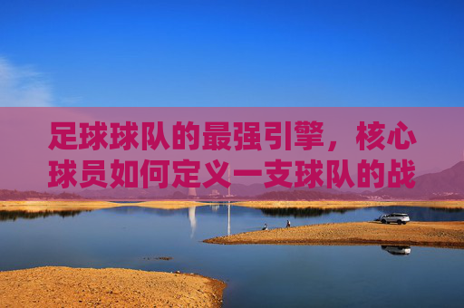 足球球队的最强引擎，核心球员如何定义一支球队的战斗力，最强引擎，核心球员如何定义球队战斗力