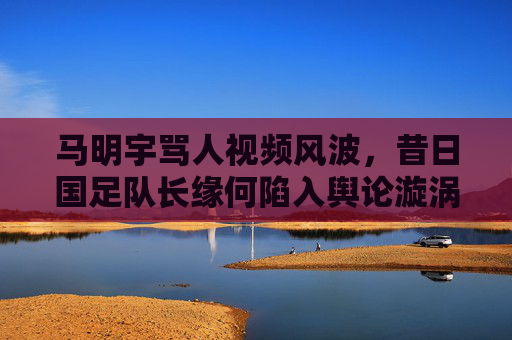马明宇骂人视频风波,昔日国足队长缘何陷入舆论漩涡?昔日国足队长马明宇骂人视频风波陷舆论漩涡