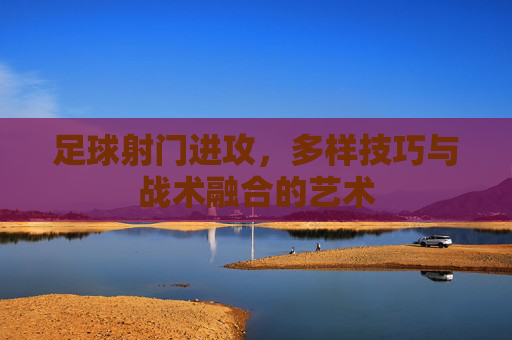 足球射门进攻,多样技巧与战术融合的艺术