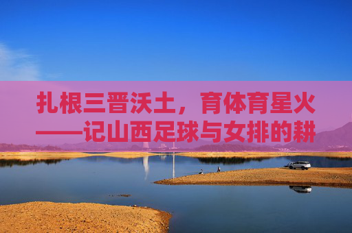 扎根三晋沃土，育体育星火——记山西足球与女排的耕耘者，扎根三晋沃土育体育星火——山西足球女排耕耘者