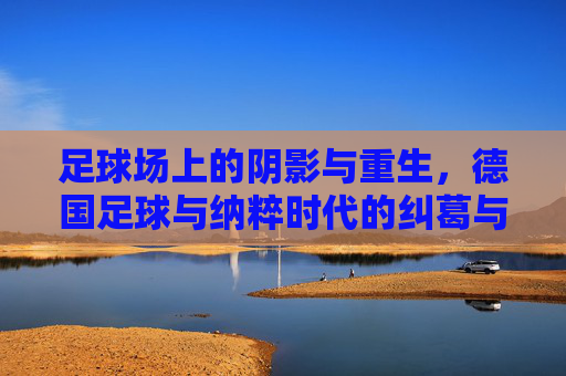 足球场上的阴影与重生,德国足球与纳粹时代的纠葛与超越
