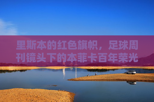 里斯本的红色旗帜,足球周刊镜头下的本菲卡百年荣光与永恒信仰,红色旗帜下的本菲卡,百年荣光与永恒信仰