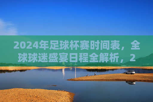 2024年足球杯赛时间表,全球球迷盛宴日程全解析,2024年足球杯赛全球球迷盛宴日程全解析