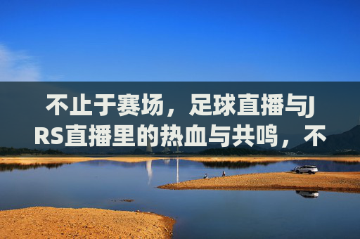 不止于赛场，足球直播与JRS直播里的热血与共鸣，不止于赛场，足球直播与JRS直播的热血共鸣