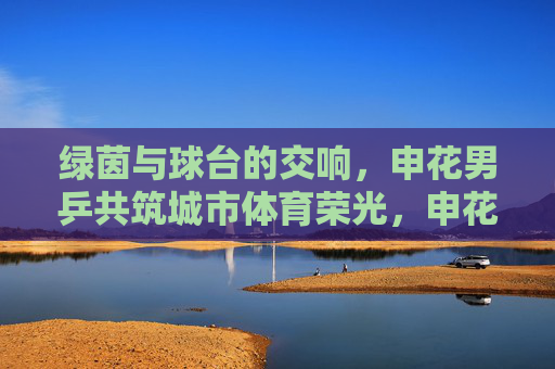 绿茵与球台的交响，申花男乒共筑城市体育荣光，申花足乒携手，绿茵球台共筑城市体育荣光