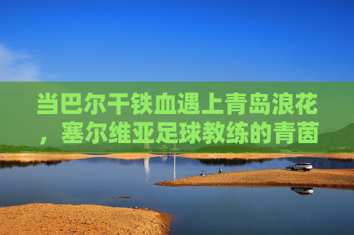 当巴尔干铁血遇上青岛浪花，塞尔维亚足球教练的青茵逐梦记，塞尔维亚教练的青岛青茵逐梦记