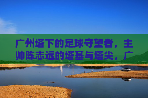 广州塔下的足球守望者,主帅陈志远的塔基与塔尖,广州塔下的足球守望者,陈志远的塔基与塔尖