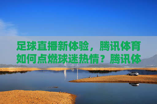 足球直播新体验，腾讯体育如何点燃球迷热情？腾讯体育足球直播新体验点燃球迷热情