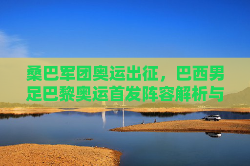 桑巴军团奥运出征，巴西男足巴黎奥运首发阵容解析与夺冠雄心，桑巴军团出征巴黎奥运，首发阵容解析与夺冠雄心