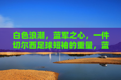 白色浪潮,蓝军之心,一件切尔西足球短袖的重量,蓝军之心,白色浪潮,切尔西球衣的重量