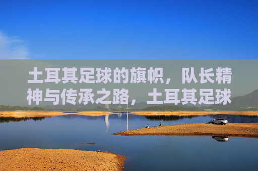 土耳其足球的旗帜，队长精神与传承之路，土耳其足球的旗帜，队长精神的传承之路