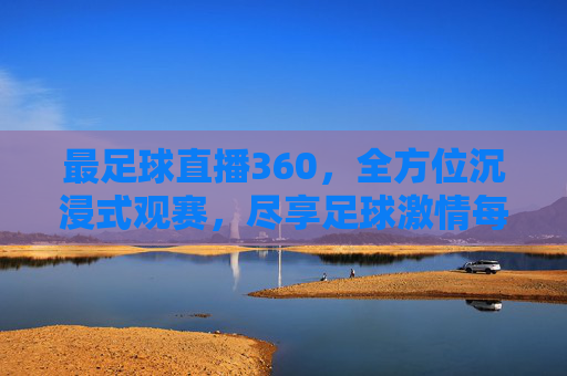 最足球直播360，全方位沉浸式观赛，尽享足球激情每一刻，最足球直播360，全方位沉浸式，尽享足球激情