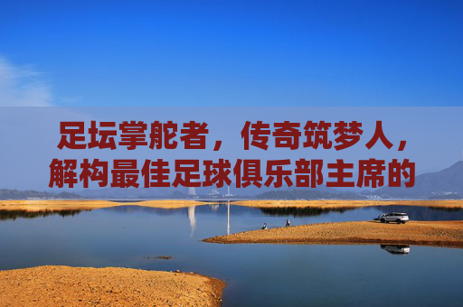 足坛掌舵者,传奇筑梦人,解构最佳足球俱乐部主席的内核与典范,掌舵筑梦,足坛最佳足球俱乐部主席的内核与典范