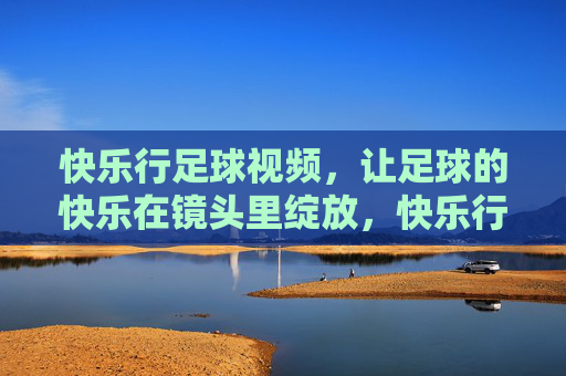 快乐行足球视频,让足球的快乐在镜头里绽放,快乐行足球视频,镜头绽放足球快乐