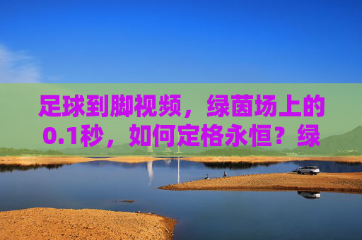 足球到脚视频,绿茵场上的0.1秒,如何定格永恒?绿茵瞬息,足球到脚的0.1秒,定格永恒