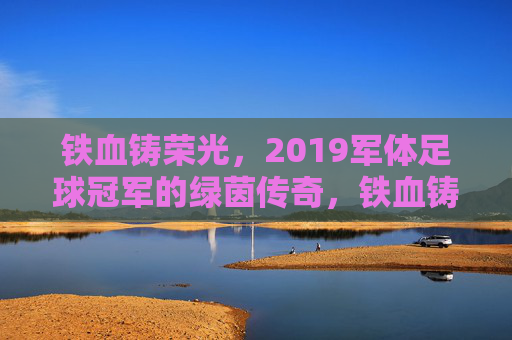 铁血铸荣光，2019军体足球冠军的绿茵传奇，铁血铸荣光，2019军体足球冠军的绿茵传奇