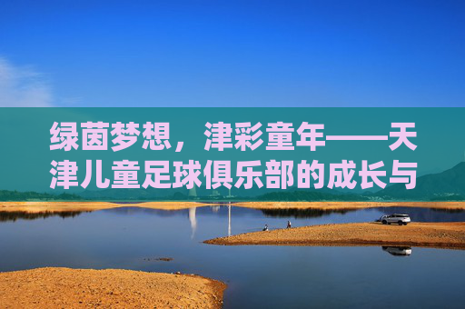 绿茵梦想,津彩童年——天津儿童足球俱乐部的成长与希望,津彩童年,绿茵筑梦