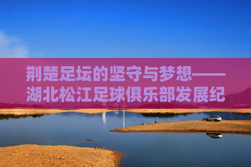 荆楚足坛的坚守与梦想——湖北松江足球俱乐部发展纪实,荆楚足坛的坚守与梦想——湖北松江足球俱乐部发展纪实