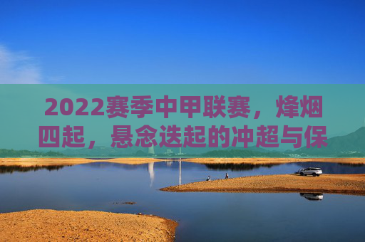2022赛季中甲联赛，烽烟四起，悬念迭起的冲超与保级大战，2022中甲联赛烽烟四起 冲超保级悬念迭起