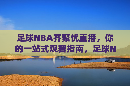 足球NBA齐聚优直播,你的一站式观赛指南,足球NBA齐聚优直播,一站式观赛指南