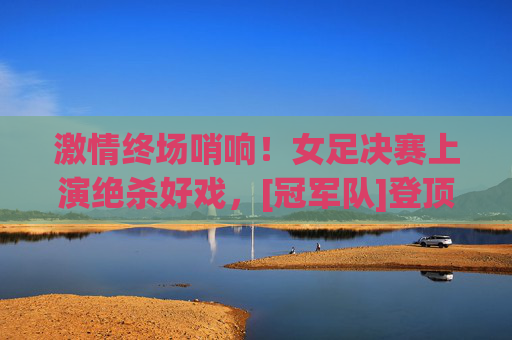 激情终场哨响！女足决赛上演绝杀好戏，[冠军队]登顶世界之巅，女足决赛绝杀！[冠军队]登顶世界之巅