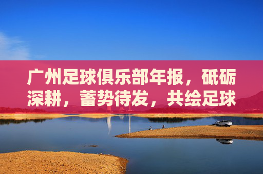 广州足球俱乐部年报,砥砺深耕,蓄势待发,共绘足球新未来,广州足球俱乐部年报,砥砺深耕蓄势待发 共绘足球新未来