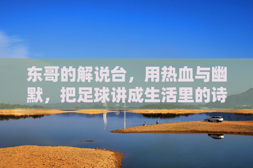 东哥的解说台,用热血与幽默,把足球讲成生活里的诗,东哥的解说台,热血幽默,足球写生活诗