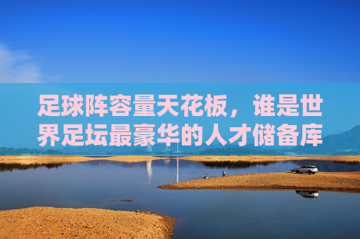 足球阵容量天花板,谁是世界足坛最豪华的人才储备库?足球阵容量天花板,世界足坛最豪华的人才储备库是谁?