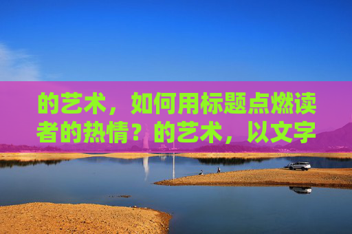 的艺术,如何用标题点燃读者的热情?的艺术,以文字之火燃起读者阅读热情