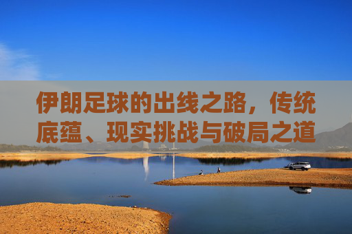 伊朗足球的出线之路，传统底蕴、现实挑战与破局之道，伊朗足球出线之路，传统底蕴、现实挑战与破局之道