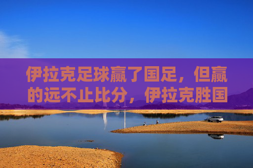 伊拉克足球赢了国足，但赢的远不止比分，伊拉克胜国足，赢的远不止比分