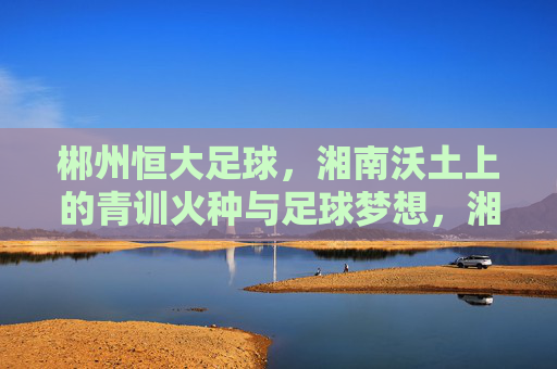 郴州恒大足球,湘南沃土上的青训火种与足球梦想,湘南沃土育青训火种 郴州恒大筑足球梦想