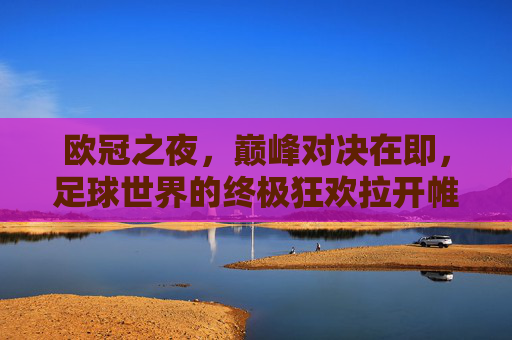 欧冠之夜，巅峰对决在即，足球世界的终极狂欢拉开帷幕，欧冠巅峰夜，足球终极狂欢