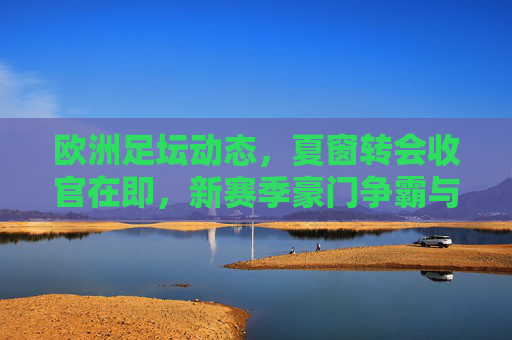 欧洲足坛动态,夏窗转会收官在即,新赛季豪门争霸与黑马崛起,欧洲夏窗转会收官,新赛季豪门争霸黑马崛起