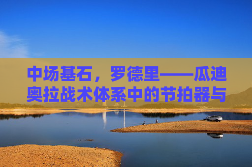 中场基石，罗德里——瓜迪奥拉战术体系中的节拍器与守护神，罗德里，瓜迪奥拉战术体系的中场基石、节拍器与守护神