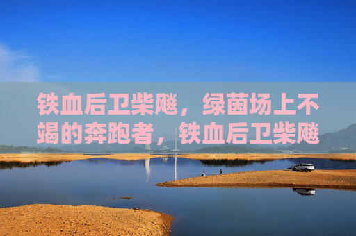 铁血后卫柴飚，绿茵场上不竭的奔跑者，铁血后卫柴飚，绿茵场上的不竭奔跑者