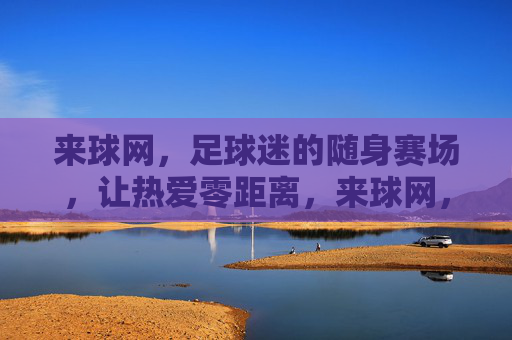 来球网,足球迷的随身赛场,让热爱零距离,来球网,足球迷的随身赛场,热爱零距离
