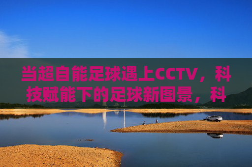 当超自能足球遇上CCTV,科技赋能下的足球新图景,科技赋能超自能足球,CCTV镜头下的足球新图景