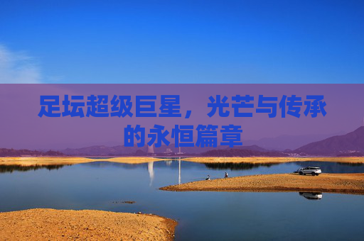 足坛超级巨星,光芒与传承的永恒篇章