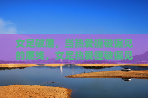 女足破底,当热爱撞破偏见的底线,女足热爱撞破偏见底线
