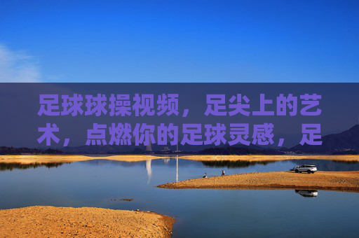 足球球操视频，足尖上的艺术，点燃你的足球灵感，足尖艺术，足球球操点燃灵感