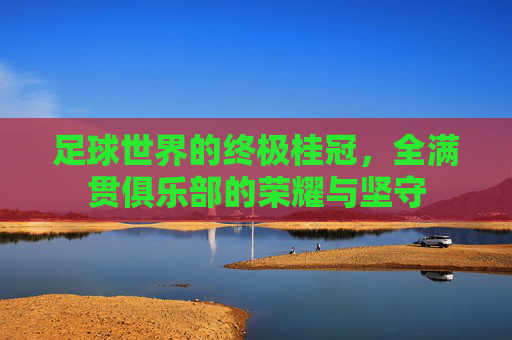 足球世界的终极桂冠,全满贯俱乐部的荣耀与坚守