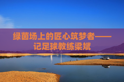 绿茵场上的匠心筑梦者——记足球教练梁斌