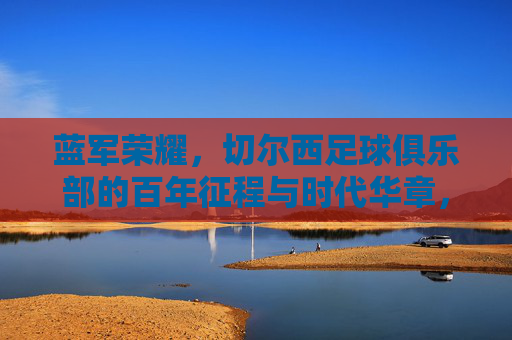 蓝军荣耀，切尔西足球俱乐部的百年征程与时代华章，蓝军荣耀，切尔西百年征程与时代华章