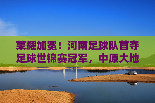 荣耀加冕！河南足球队首夺足球世锦赛冠军，中原大地足球梦圆世界之巅，荣耀加冕！河南足球队首夺足球世锦赛冠军，中原大地足球梦圆世界之巅