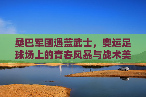 桑巴军团遇蓝武士，奥运足球场上的青春风暴与战术美学，奥运足球，桑巴军团青春风暴与蓝武士战术美学的碰撞