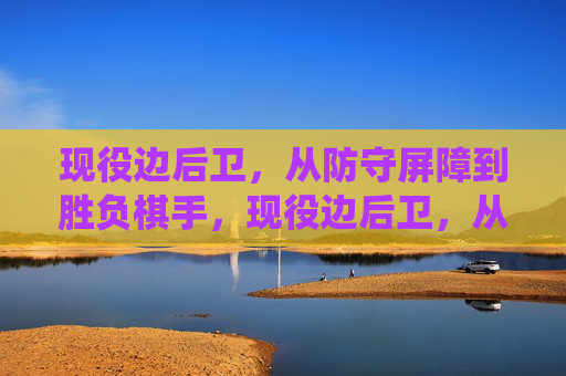现役边后卫,从防守屏障到胜负棋手,现役边后卫,从防守屏障到胜负棋手