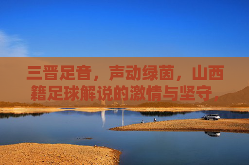 三晋足音,声动绿茵,山西籍足球解说的激情与坚守,三晋足音声动绿茵,山西足球解说的激情坚守