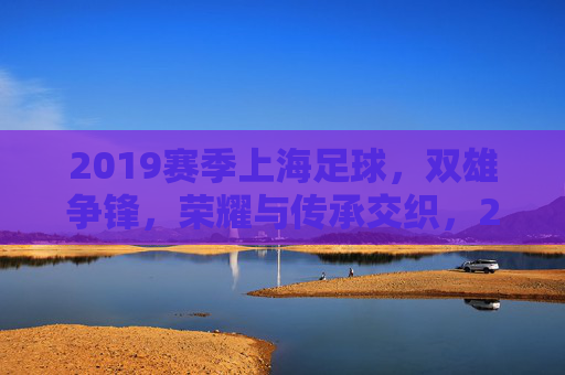2019赛季上海足球，双雄争锋，荣耀与传承交织，2019赛季上海足球双雄争锋，荣耀与传承交织